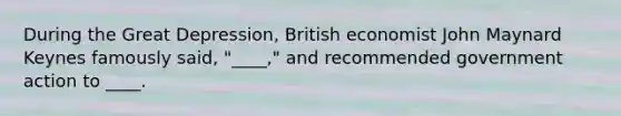 During the Great Depression, British economist John Maynard Keynes famously said, "____," and recommended government action to ____.