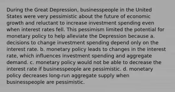 During the Great Depression, businesspeople in the United States were very pessimistic about the future of economic growth and reluctant to increase investment spending even when interest rates fell. This pessimism limited the potential for monetary policy to help alleviate the Depression because a. decisions to change investment spending depend only on the interest rate. b. monetary policy leads to changes in the interest rate, which influences investment spending and aggregate demand. c. monetary policy would not be able to decrease the interest rate if businesspeople are pessimistic. d. monetary policy decreases long-run aggregate supply when businesspeople are pessimistic.