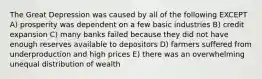 The Great Depression was caused by all of the following EXCEPT A) prosperity was dependent on a few basic industries B) credit expansion C) many banks failed because they did not have enough reserves available to depositors D) farmers suffered from underproduction and high prices E) there was an overwhelming unequal distribution of wealth