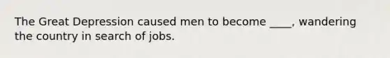 The Great Depression caused men to become ____, wandering the country in search of jobs.