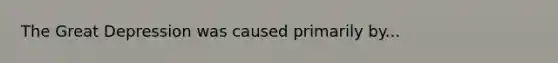 The Great Depression was caused primarily by...