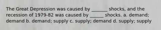 The Great Depression was caused by _______ shocks, and the recession of 1979-82 was caused by ______ shocks. a. demand; demand b. demand; supply c. supply; demand d. supply; supply