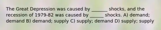 The Great Depression was caused by _______ shocks, and the recession of 1979-82 was caused by ______ shocks. A) demand; demand B) demand; supply C) supply; demand D) supply; supply