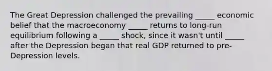 The Great Depression challenged the prevailing _____ economic belief that the macroeconomy _____ returns to long-run equilibrium following a _____ shock, since it wasn't until _____ after the Depression began that real GDP returned to pre-Depression levels.