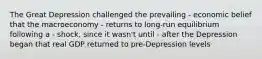 The Great Depression challenged the prevailing - economic belief that the macroeconomy - returns to long-run equilibrium following a - shock, since it wasn't until - after the Depression began that real GDP returned to pre-Depression levels