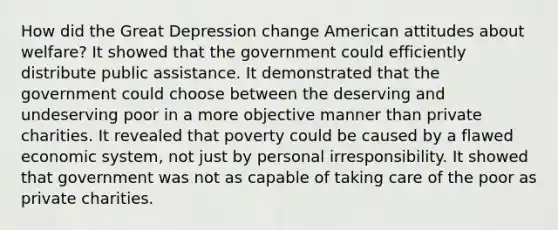 How did the Great Depression change American attitudes about welfare? It showed that the government could efficiently distribute public assistance. It demonstrated that the government could choose between the deserving and undeserving poor in a more objective manner than private charities. It revealed that poverty could be caused by a flawed economic system, not just by personal irresponsibility. It showed that government was not as capable of taking care of the poor as private charities.