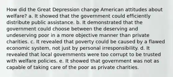 How did the Great Depression change American attitudes about welfare? a. It showed that the government could efficiently distribute public assistance. b. It demonstrated that the government could choose between the deserving and undeserving poor in a more objective manner than private charities. c. It revealed that poverty could be caused by a flawed economic system, not just by personal irresponsibility. d. It revealed that local governments were too corrupt to be trusted with welfare policies. e. It showed that government was not as capable of taking care of the poor as private charities.