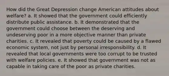 How did the Great Depression change American attitudes about welfare? a. It showed that the government could efficiently distribute public assistance. b. It demonstrated that the government could choose between the deserving and undeserving poor in a more objective manner than private charities. c. It revealed that poverty could be caused by a flawed economic system, not just by personal irresponsibility. d. It revealed that local governments were too corrupt to be trusted with welfare policies. e. It showed that government was not as capable in taking care of the poor as private charities.