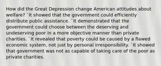 How did the Great Depression change American attitudes about welfare? `It showed that the government could efficiently distribute public assistance. `It demonstrated that the government could choose between the deserving and undeserving poor in a more objective manner than private charities. `It revealed that poverty could be caused by a flawed economic system, not just by personal irresponsibility. `It showed that government was not as capable of taking care of the poor as private charities.