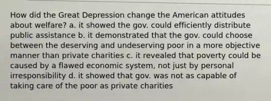 How did the Great Depression change the American attitudes about welfare? a. it showed the gov. could efficiently distribute public assistance b. it demonstrated that the gov. could choose between the deserving and undeserving poor in a more objective manner than private charities c. it revealed that poverty could be caused by a flawed economic system, not just by personal irresponsibility d. it showed that gov. was not as capable of taking care of the poor as private charities