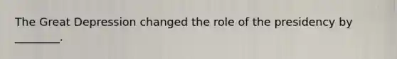 The Great Depression changed the role of the presidency by ________.