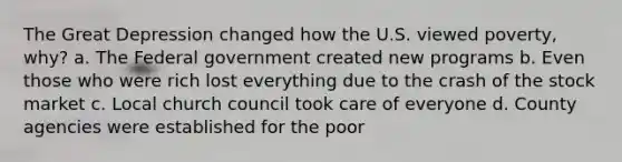 The Great Depression changed how the U.S. viewed poverty, why? a. The Federal government created new programs b. Even those who were rich lost everything due to the crash of the stock market c. Local church council took care of everyone d. County agencies were established for the poor