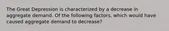 The Great Depression is characterized by a decrease in aggregate demand. Of the following factors, which would have caused aggregate demand to decrease?