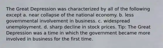 The Great Depression was characterized by all of the following except a. near collapse of the national economy. b. less governmental involvement in business. c. widespread unemployment. d. sharp decline in stock prices. Tip: The Great Depression was a time in which the government became more involved in business for the first time.