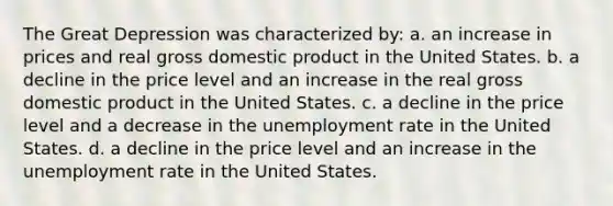 The Great Depression was characterized by: a. an increase in prices and real gross domestic product in the United States. b. a decline in the price level and an increase in the real gross domestic product in the United States. c. a decline in the price level and a decrease in the unemployment rate in the United States. d. a decline in the price level and an increase in the unemployment rate in the United States.