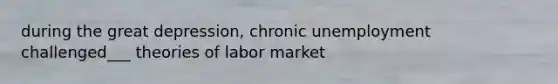 during the great depression, chronic unemployment challenged___ theories of labor market