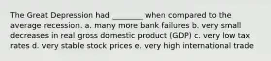 The Great Depression had ________ when compared to the average recession. a. many more bank failures b. very small decreases in real gross domestic product (GDP) c. very low tax rates d. very stable stock prices e. very high international trade