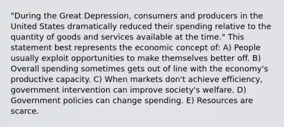 "During the Great Depression, consumers and producers in the United States dramatically reduced their spending relative to the quantity of goods and services available at the time." This statement best represents the economic concept of: A) People usually exploit opportunities to make themselves better off. B) Overall spending sometimes gets out of line with the economy's productive capacity. C) When markets don't achieve efficiency, government intervention can improve society's welfare. D) Government policies can change spending. E) Resources are scarce.