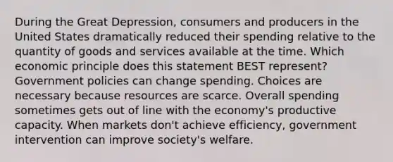 During the Great Depression, consumers and producers in the United States dramatically reduced their spending relative to the quantity of goods and services available at the time. Which economic principle does this statement BEST represent? Government policies can change spending. Choices are necessary because resources are scarce. Overall spending sometimes gets out of line with the economy's productive capacity. When markets don't achieve efficiency, government intervention can improve society's welfare.