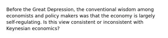 Before the Great Depression, the conventional wisdom among economists and policy makers was that the economy is largely self-regulating. Is this view consistent or inconsistent with Keynesian economics?