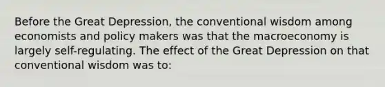 Before the Great Depression, the conventional wisdom among economists and policy makers was that the macroeconomy is largely self-regulating. The effect of the Great Depression on that conventional wisdom was to: