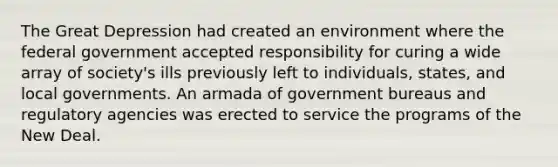 The Great Depression had created an environment where the federal government accepted responsibility for curing a wide array of society's ills previously left to individuals, states, and local governments. An armada of government bureaus and regulatory agencies was erected to service the programs of the New Deal.