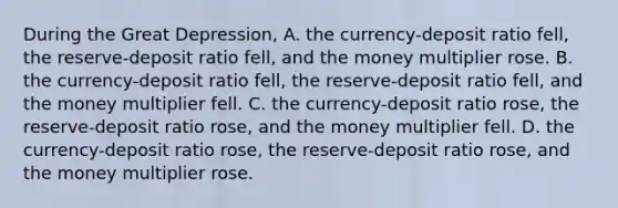 During the Great​ Depression, A. the​ currency-deposit ratio​ fell, the​ reserve-deposit ratio​ fell, and the money multiplier rose. B. the​ currency-deposit ratio​ fell, the​ reserve-deposit ratio​ fell, and the money multiplier fell. C. the​ currency-deposit ratio​ rose, the​ reserve-deposit ratio​ rose, and the money multiplier fell. D. the​ currency-deposit ratio​ rose, the​ reserve-deposit ratio​ rose, and the money multiplier rose.