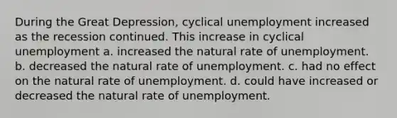 During the Great Depression, cyclical unemployment increased as the recession continued. This increase in cyclical unemployment a. increased the natural rate of unemployment. b. decreased the natural rate of unemployment. c. had no effect on the natural rate of unemployment. d. could have increased or decreased the natural rate of unemployment.