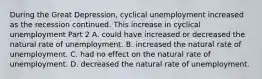 During the Great​ Depression, cyclical unemployment increased as the recession continued. This increase in cyclical unemployment Part 2 A. could have increased or decreased the natural rate of unemployment. B. increased the natural rate of unemployment. C. had no effect on the natural rate of unemployment. D. decreased the natural rate of unemployment.