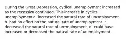 During the Great​ Depression, cyclical unemployment increased as the recession continued. This increase in cyclical unemployment a. increased the natural rate of unemployment. b. had no effect on the natural rate of unemployment. c. decreased the natural rate of unemployment. d. could have increased or decreased the natural rate of unemployment.