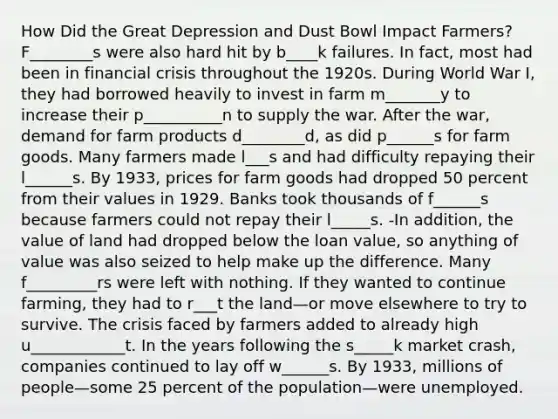 How Did the Great Depression and Dust Bowl Impact Farmers? F________s were also hard hit by b____k failures. In fact, most had been in financial crisis throughout the 1920s. During World War I, they had borrowed heavily to invest in farm m_______y to increase their p__________n to supply the war. After the war, demand for farm products d________d, as did p______s for farm goods. Many farmers made l___s and had difficulty repaying their l______s. By 1933, prices for farm goods had dropped 50 percent from their values in 1929. Banks took thousands of f______s because farmers could not repay their l_____s. -In addition, the value of land had dropped below the loan value, so anything of value was also seized to help make up the difference. Many f_________rs were left with nothing. If they wanted to continue farming, they had to r___t the land—or move elsewhere to try to survive. The crisis faced by farmers added to already high u____________t. In the years following the s_____k market crash, companies continued to lay off w______s. By 1933, millions of people—some 25 percent of the population—were unemployed.