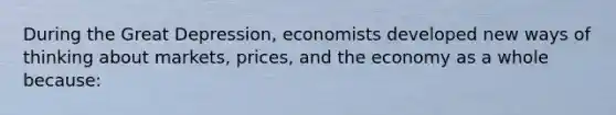 During the Great Depression, economists developed new ways of thinking about markets, prices, and the economy as a whole because: