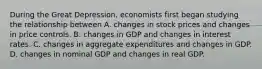 During the Great​ Depression, economists first began studying the relationship between A. changes in stock prices and changes in price controls. B. changes in GDP and changes in interest rates. C. changes in aggregate expenditures and changes in GDP. D. changes in nominal GDP and changes in real GDP.