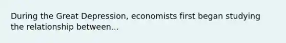 During the Great Depression, economists first began studying the relationship between...