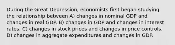 During the Great Depression, economists first began studying the relationship between A) changes in nominal GDP and changes in real GDP. B) changes in GDP and changes in interest rates. C) changes in stock prices and changes in price controls. D) changes in aggregate expenditures and changes in GDP.