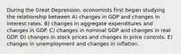 During the Great Depression, economists first began studying the relationship between A) changes in GDP and changes in interest rates. B) changes in aggregate expenditures and changes in GDP. C) changes in nominal GDP and changes in real GDP. D) changes in stock prices and changes in price controls. E) changes in unemployment and changes in inflation.