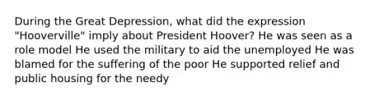 During the Great Depression, what did the expression "Hooverville" imply about President Hoover? He was seen as a role model He used the military to aid the unemployed He was blamed for the suffering of the poor He supported relief and public housing for the needy