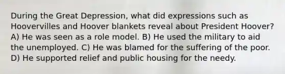 During the Great Depression, what did expressions such as Hoovervilles and Hoover blankets reveal about President Hoover? A) He was seen as a role model. B) He used the military to aid the unemployed. C) He was blamed for the suffering of the poor. D) He supported relief and public housing for the needy.