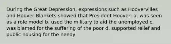 During the Great Depression, expressions such as Hoovervilles and Hoover Blankets showed that President Hoover: a. was seen as a role model b. used the military to aid the unemployed c. was blamed for the suffering of the poor d. supported relief and public housing for the needy