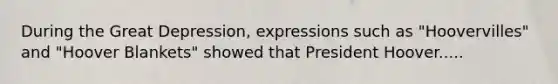 During the Great Depression, expressions such as "Hoovervilles" and "Hoover Blankets" showed that President Hoover.....