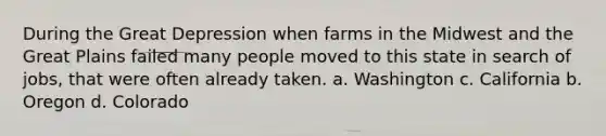 During the Great Depression when farms in the Midwest and the Great Plains failed many people moved to this state in search of jobs, that were often already taken. a. Washington c. California b. Oregon d. Colorado