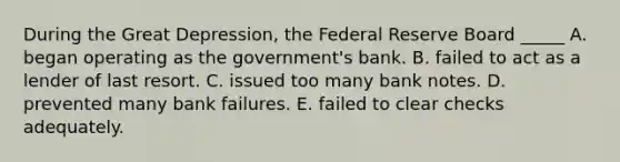 During the Great Depression, the Federal Reserve Board _____ A. began operating as the government's bank. B. failed to act as a lender of last resort. C. issued too many bank notes. D. prevented many bank failures. E. failed to clear checks adequately.