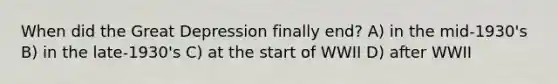 When did the Great Depression finally end? A) in the mid-1930's B) in the late-1930's C) at the start of WWII D) after WWII