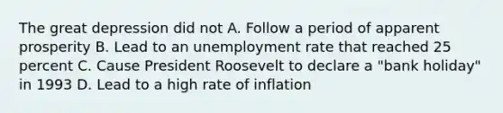 The great depression did not A. Follow a period of apparent prosperity B. Lead to an unemployment rate that reached 25 percent C. Cause President Roosevelt to declare a "bank holiday" in 1993 D. Lead to a high rate of inflation