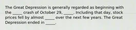 The Great Depression is generally regarded as beginning with the _____ crash of October 29, _____. Including that day, stock prices fell by almost _____ over the next few years. The Great Depression ended in _____.