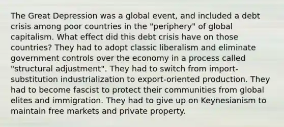 The Great Depression was a global event, and included a debt crisis among poor countries in the "periphery" of global capitalism. What effect did this debt crisis have on those countries? They had to adopt classic liberalism and eliminate government controls over the economy in a process called "structural adjustment". They had to switch from import-substitution industrialization to export-oriented production. They had to become fascist to protect their communities from global elites and immigration. They had to give up on Keynesianism to maintain free markets and private property.