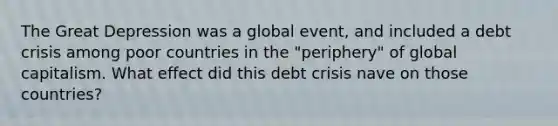 The Great Depression was a global event, and included a debt crisis among poor countries in the "periphery" of global capitalism. What effect did this debt crisis nave on those countries?