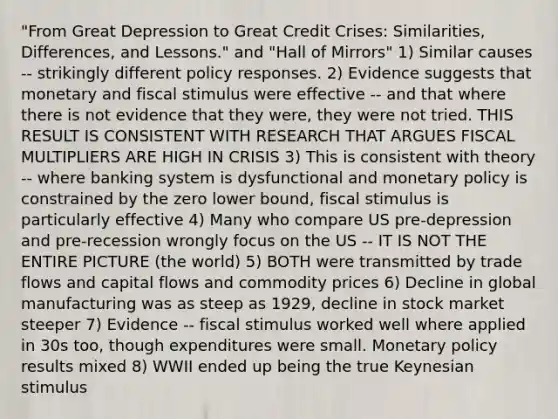 "From Great Depression to Great Credit Crises: Similarities, Differences, and Lessons." and "Hall of Mirrors" 1) Similar causes -- strikingly different policy responses. 2) Evidence suggests that monetary and fiscal stimulus were effective -- and that where there is not evidence that they were, they were not tried. THIS RESULT IS CONSISTENT WITH RESEARCH THAT ARGUES FISCAL MULTIPLIERS ARE HIGH IN CRISIS 3) This is consistent with theory -- where banking system is dysfunctional and <a href='https://www.questionai.com/knowledge/kEE0G7Llsx-monetary-policy' class='anchor-knowledge'>monetary policy</a> is constrained by the zero lower bound, fiscal stimulus is particularly effective 4) Many who compare US pre-depression and pre-recession wrongly focus on the US -- IT IS NOT THE ENTIRE PICTURE (the world) 5) BOTH were transmitted by trade flows and capital flows and commodity prices 6) Decline in global manufacturing was as steep as 1929, decline in stock market steeper 7) Evidence -- fiscal stimulus worked well where applied in 30s too, though expenditures were small. Monetary policy results mixed 8) WWII ended up being the true Keynesian stimulus