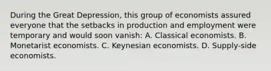 During the Great Depression, this group of economists assured everyone that the setbacks in production and employment were temporary and would soon vanish: A. Classical economists. B. Monetarist economists. C. Keynesian economists. D. Supply-side economists.