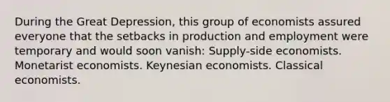 During the Great Depression, this group of economists assured everyone that the setbacks in production and employment were temporary and would soon vanish: Supply-side economists. Monetarist economists. Keynesian economists. Classical economists.